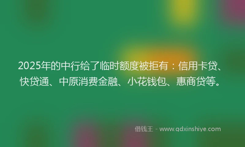 2025年的中行给了临时额度被拒有：信用卡贷、快贷通、中原消费金融、小花钱包、惠商贷等。