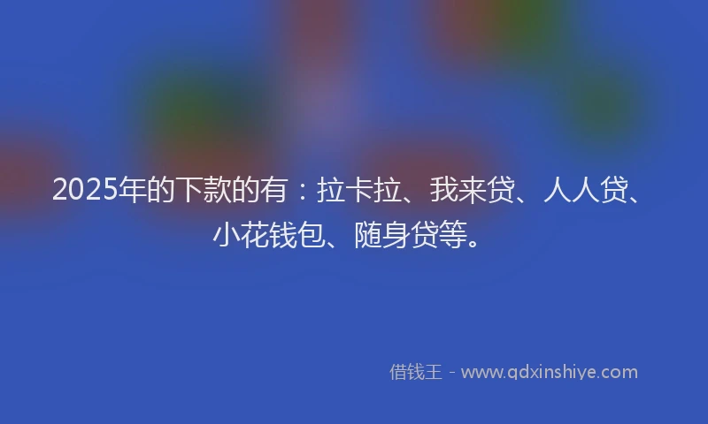 2025年的下款的有：拉卡拉、我来贷、人人贷、小花钱包、随身贷等。