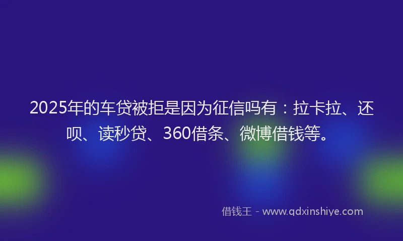 2025年的车贷被拒是因为征信吗有：拉卡拉、还呗、读秒贷、360借条、微博借钱等。