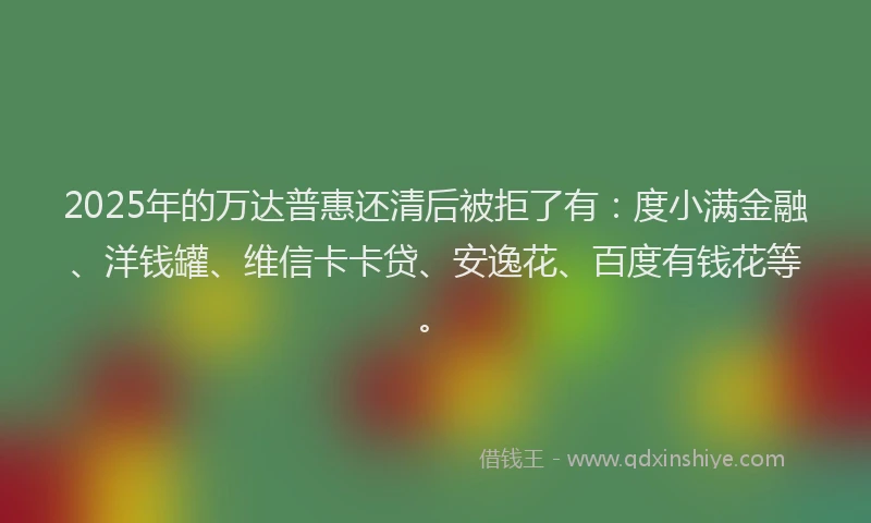 2025年的万达普惠还清后被拒了有：度小满金融、洋钱罐、维信卡卡贷、安逸花、百度有钱花等。