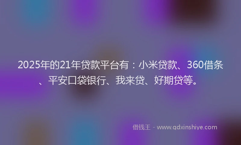 2025年的21年贷款平台有：小米贷款、360借条、平安口袋银行、我来贷、好期贷等。