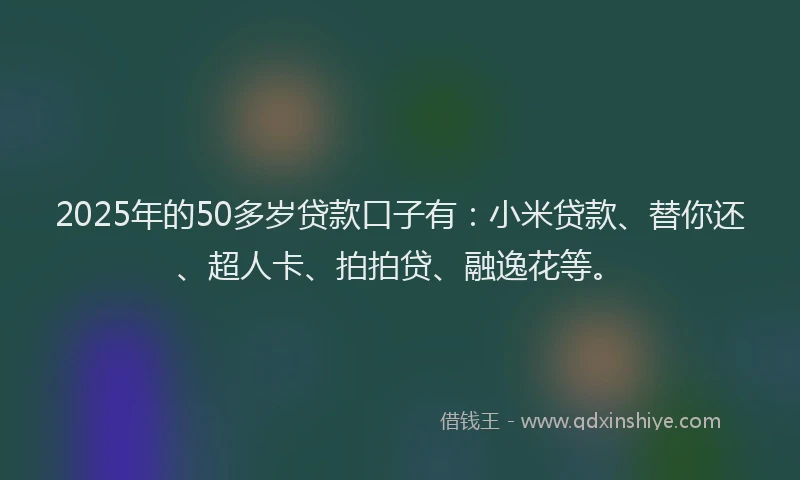 2025年的50多岁贷款口子有：小米贷款、替你还、超人卡、拍拍贷、融逸花等。