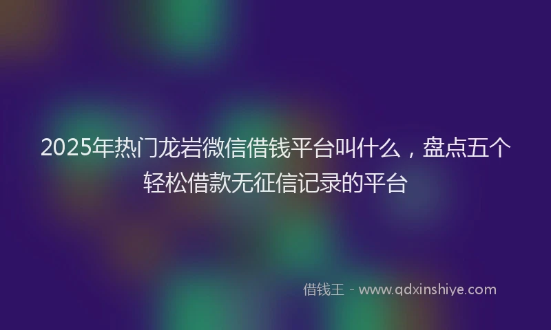 2025年热门龙岩微信借钱平台叫什么，盘点五个轻松借款无征信记录的平台