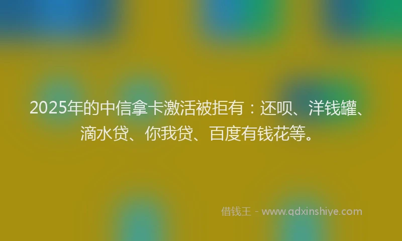 2025年的中信拿卡激活被拒有：还呗、洋钱罐、滴水贷、你我贷、百度有钱花等。