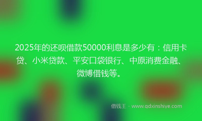 2025年的还呗借款50000利息是多少有：信用卡贷、小米贷款、平安口袋银行、中原消费金融、微博借钱等。