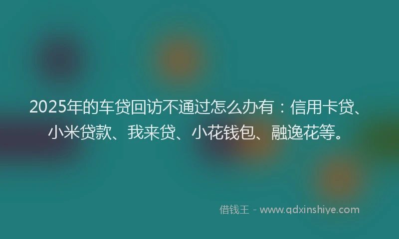 2025年的车贷回访不通过怎么办有：信用卡贷、小米贷款、我来贷、小花钱包、融逸花等。