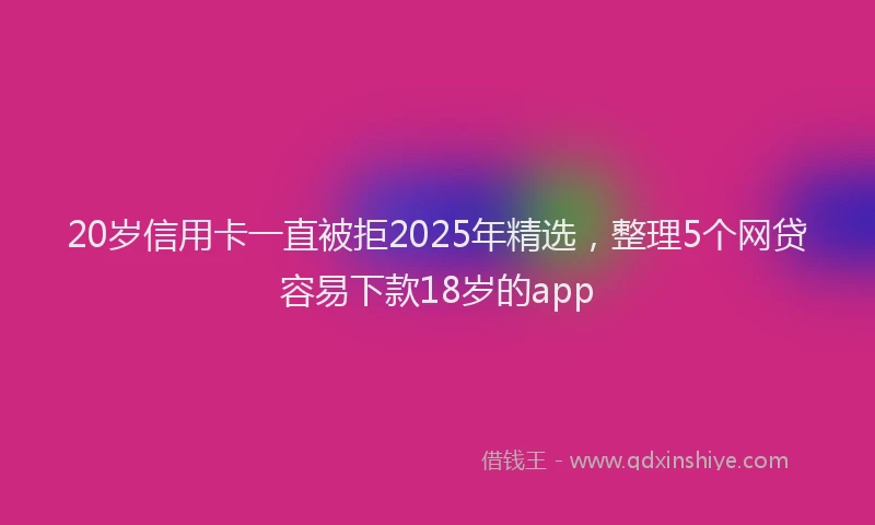 20岁信用卡一直被拒2025年精选，整理5个网贷容易下款18岁的app