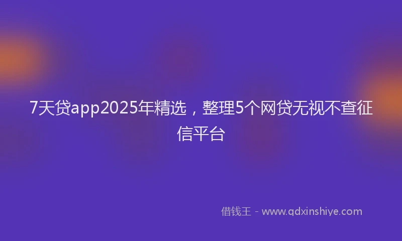 7天贷app2025年精选，整理5个网贷无视不查征信平台