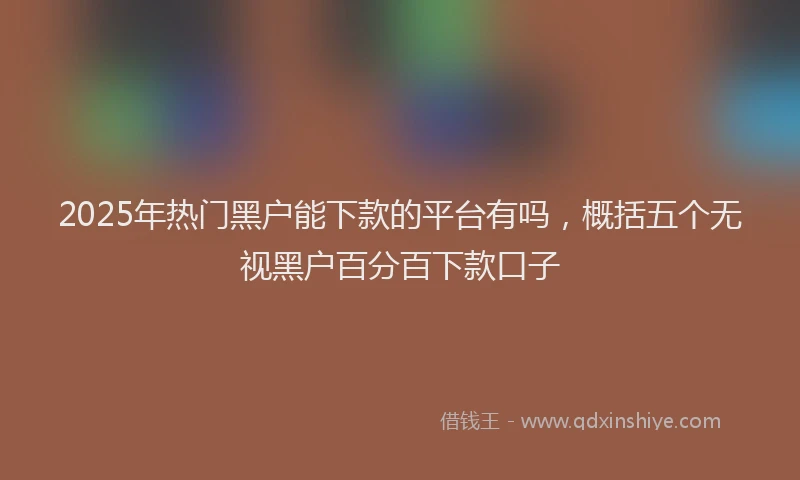 2025年热门黑户能下款的平台有吗，概括五个无视黑户百分百下款口子