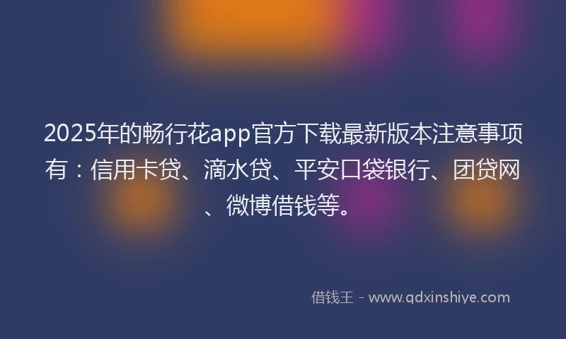 2025年的畅行花app官方下载最新版本注意事项有：信用卡贷、滴水贷、平安口袋银行、团贷网、微博借钱等。