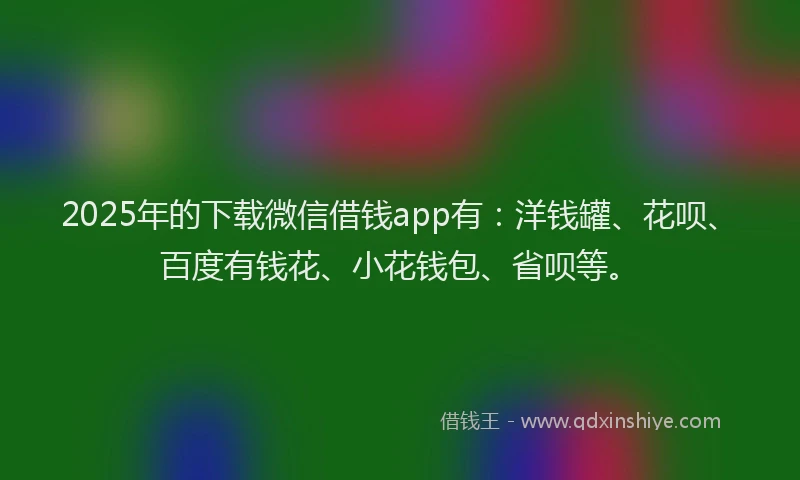 2025年的下载微信借钱app有：洋钱罐、花呗、百度有钱花、小花钱包、省呗等。