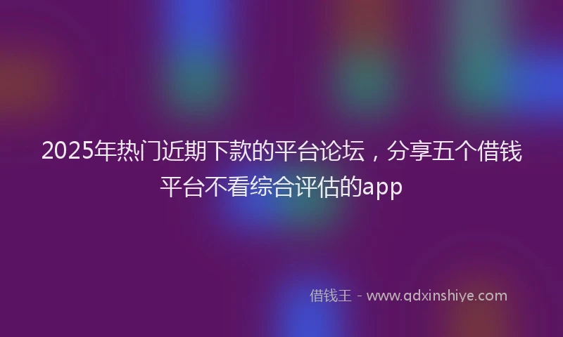 2025年热门近期下款的平台论坛，分享五个借钱平台不看综合评估的app