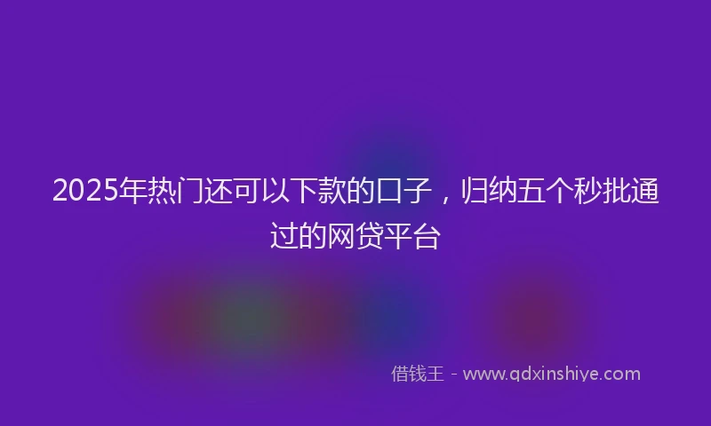 2025年热门还可以下款的口子，归纳五个秒批通过的网贷平台