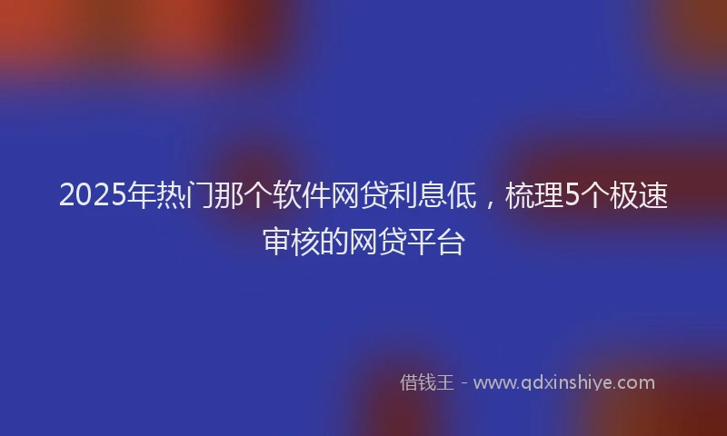 2025年热门那个软件网贷利息低，梳理5个极速审核的网贷平台