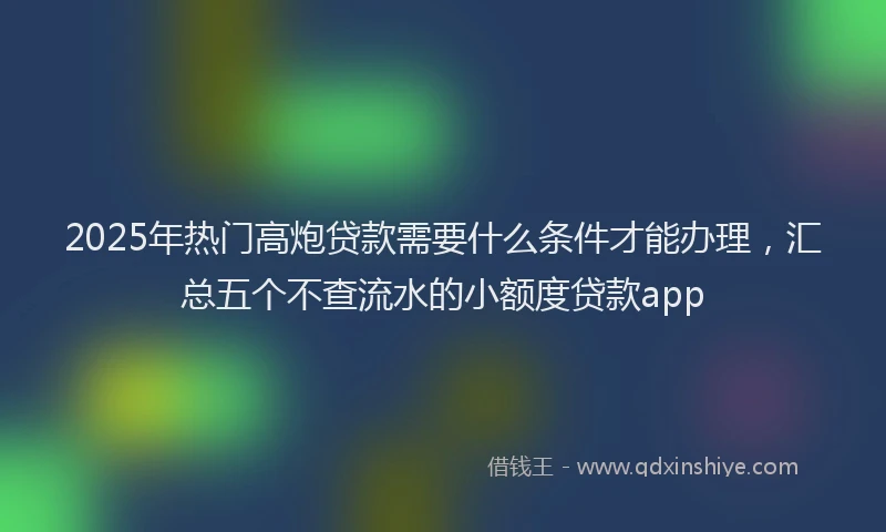 2025年热门高炮贷款需要什么条件才能办理，汇总五个不查流水的小额度贷款app
