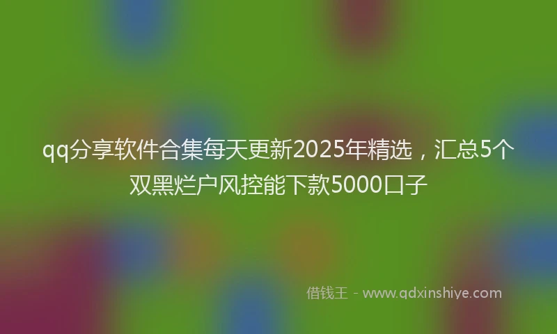 qq分享软件合集每天更新2025年精选，汇总5个双黑烂户风控能下款5000口子