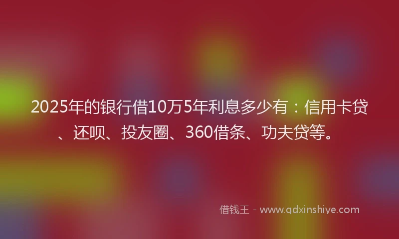 2025年的银行借10万5年利息多少有：信用卡贷、还呗、投友圈、360借条、功夫贷等。
