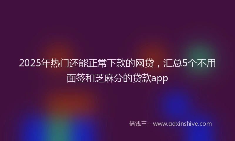 2025年热门还能正常下款的网贷，汇总5个不用面签和芝麻分的贷款app