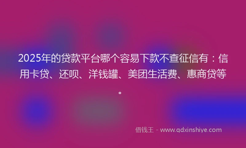 2025年的贷款平台哪个容易下款不查征信有：信用卡贷、还呗、洋钱罐、美团生活费、惠商贷等。