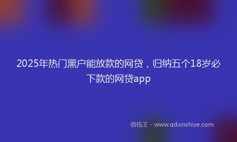 2025年热门黑户能放款的网贷，归纳五个18岁必下款的网贷app