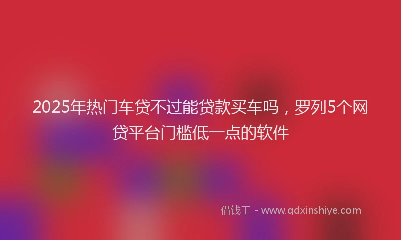 2025年热门车贷不过能贷款买车吗，罗列5个网贷平台门槛低一点的软件
