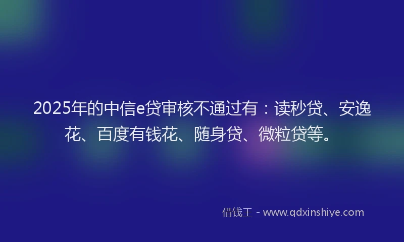2025年的中信e贷审核不通过有：读秒贷、安逸花、百度有钱花、随身贷、微粒贷等。