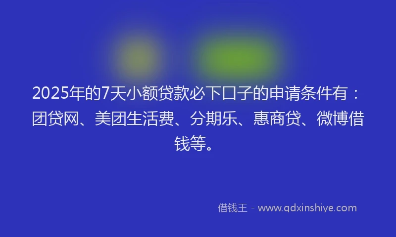 2025年的7天小额贷款必下口子的申请条件有：团贷网、美团生活费、分期乐、惠商贷、微博借钱等。