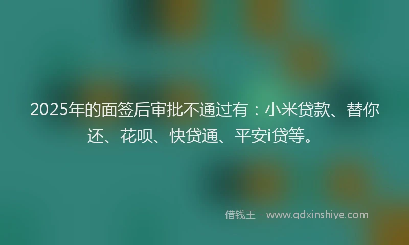 2025年的面签后审批不通过有：小米贷款、替你还、花呗、快贷通、平安i贷等。