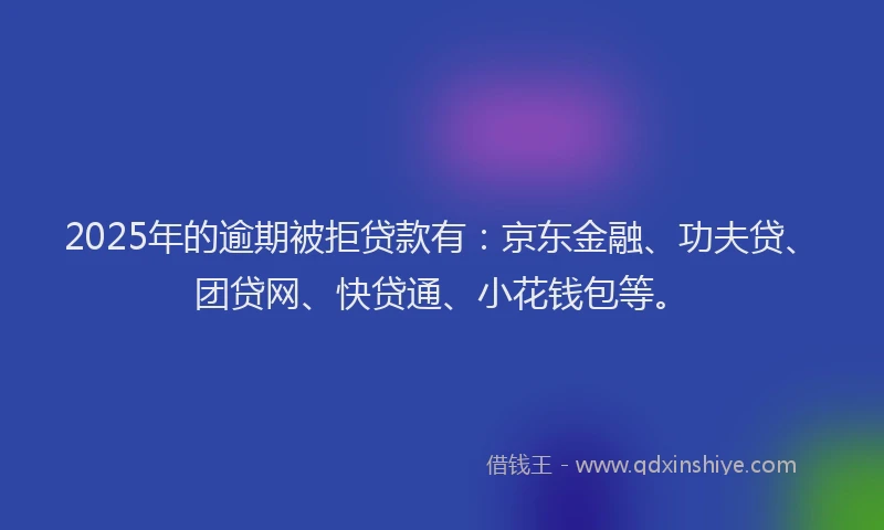2025年的逾期被拒贷款有：京东金融、功夫贷、团贷网、快贷通、小花钱包等。