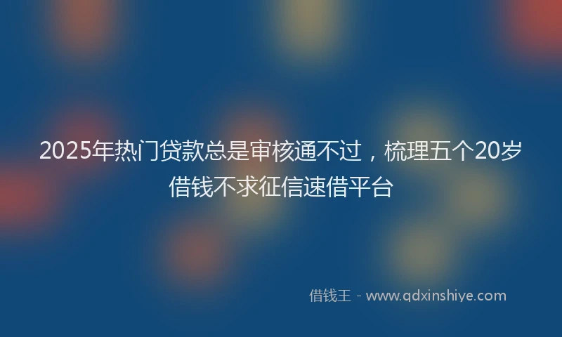 2025年热门贷款总是审核通不过，梳理五个20岁借钱不求征信速借平台