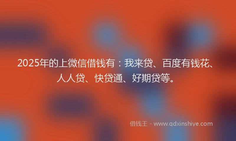 2025年的上微信借钱有：我来贷、百度有钱花、人人贷、快贷通、好期贷等。