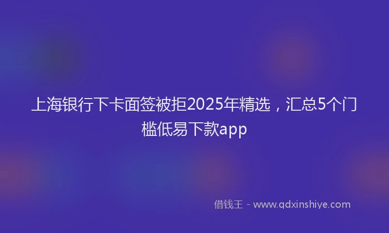 上海银行下卡面签被拒2025年精选，汇总5个门槛低易下款app
