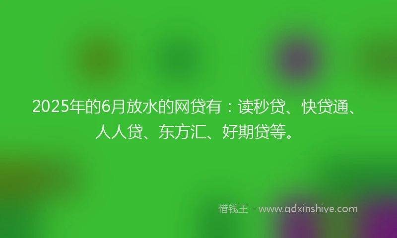 2025年的6月放水的网贷有：读秒贷、快贷通、人人贷、东方汇、好期贷等。