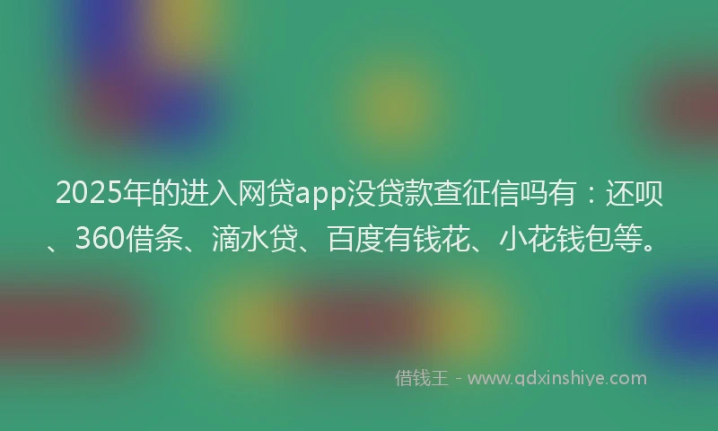 2025年的进入网贷app没贷款查征信吗有：还呗、360借条、滴水贷、百度有钱花、小花钱包等。