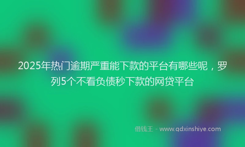 2025年热门逾期严重能下款的平台有哪些呢，罗列5个不看负债秒下款的网贷平台