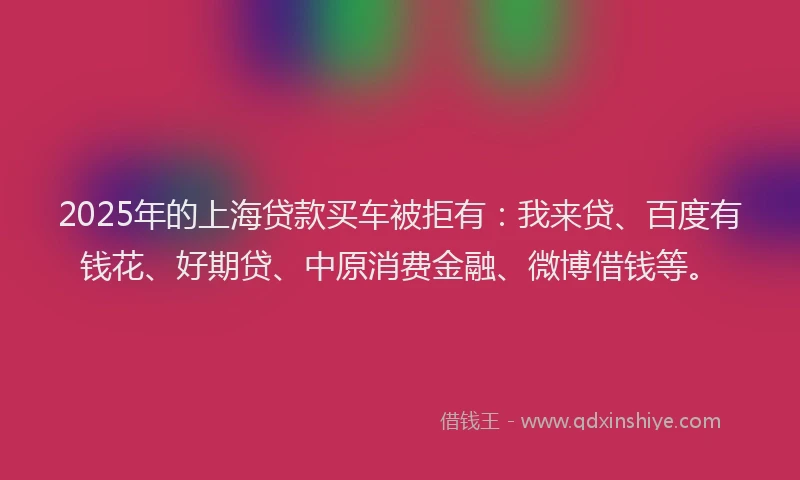 2025年的上海贷款买车被拒有：我来贷、百度有钱花、好期贷、中原消费金融、微博借钱等。
