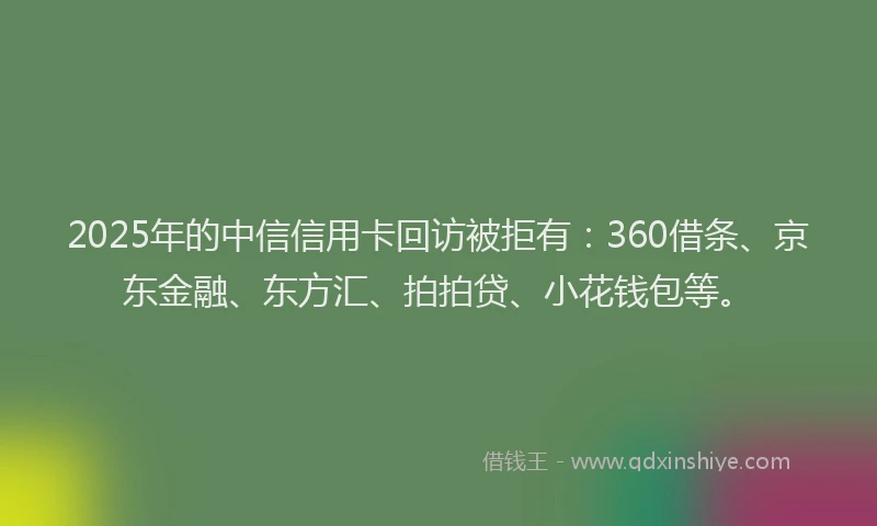 2025年的中信信用卡回访被拒有：360借条、京东金融、东方汇、拍拍贷、小花钱包等。