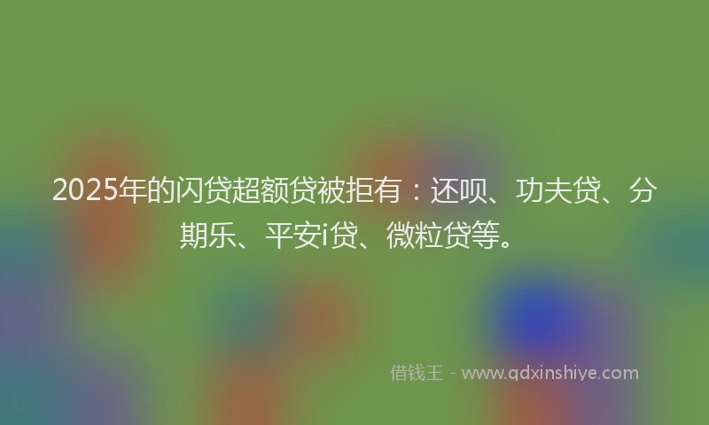 2025年的闪贷超额贷被拒有：还呗、功夫贷、分期乐、平安i贷、微粒贷等。
