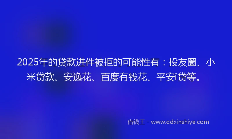 2025年的贷款进件被拒的可能性有：投友圈、小米贷款、安逸花、百度有钱花、平安i贷等。