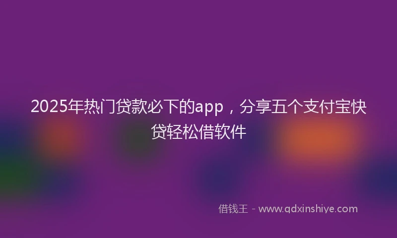 2025年热门贷款必下的app，分享五个支付宝快贷轻松借软件