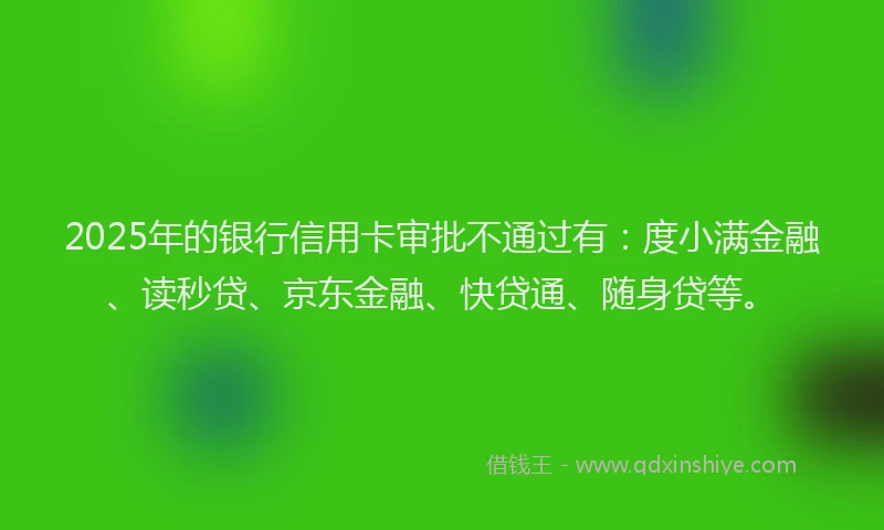 2025年的银行信用卡审批不通过有：度小满金融、读秒贷、京东金融、快贷通、随身贷等。