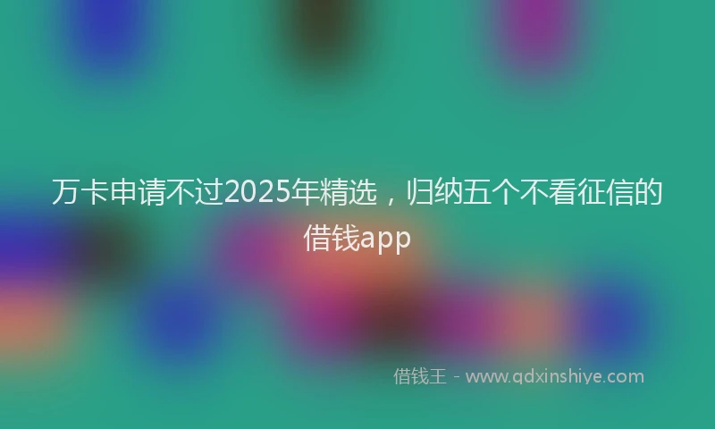万卡申请不过2025年精选，归纳五个不看征信的借钱app