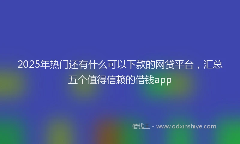 2025年热门还有什么可以下款的网贷平台，汇总五个值得信赖的借钱app