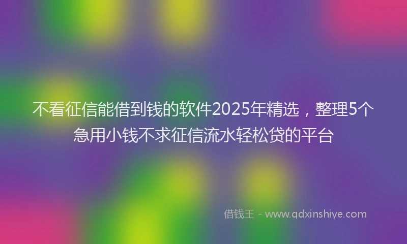 不看征信能借到钱的软件2025年精选，整理5个急用小钱不求征信流水轻松贷的平台