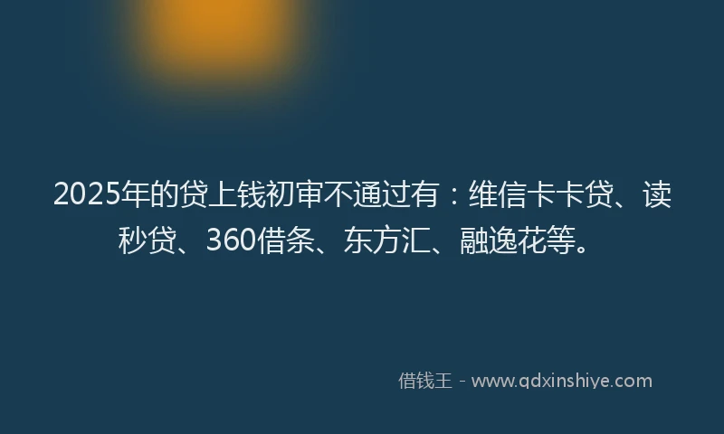 2025年的贷上钱初审不通过有：维信卡卡贷、读秒贷、360借条、东方汇、融逸花等。