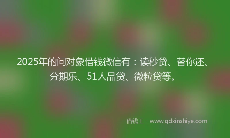 2025年的问对象借钱微信有：读秒贷、替你还、分期乐、51人品贷、微粒贷等。
