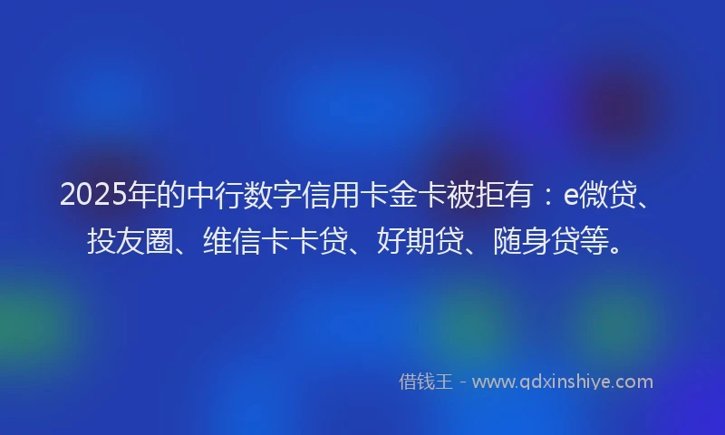 2025年的中行数字信用卡金卡被拒有：e微贷、投友圈、维信卡卡贷、好期贷、随身贷等。