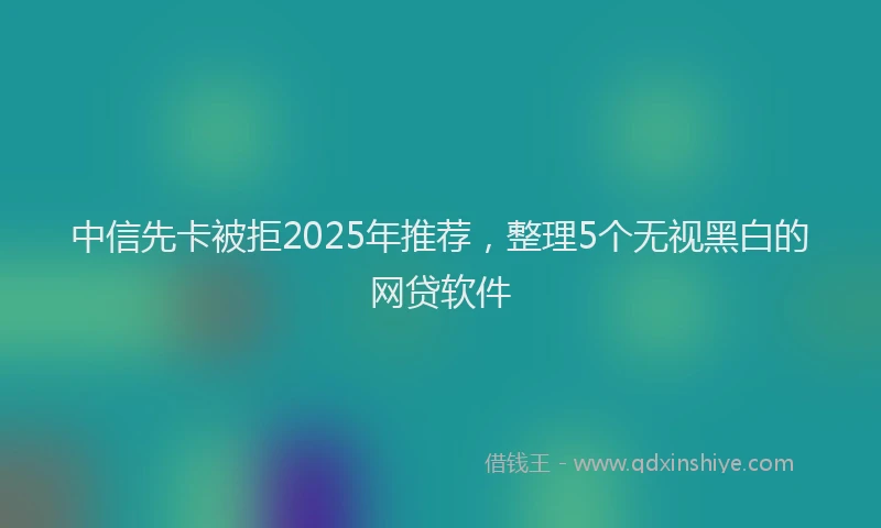 中信先卡被拒2025年推荐，整理5个无视黑白的网贷软件