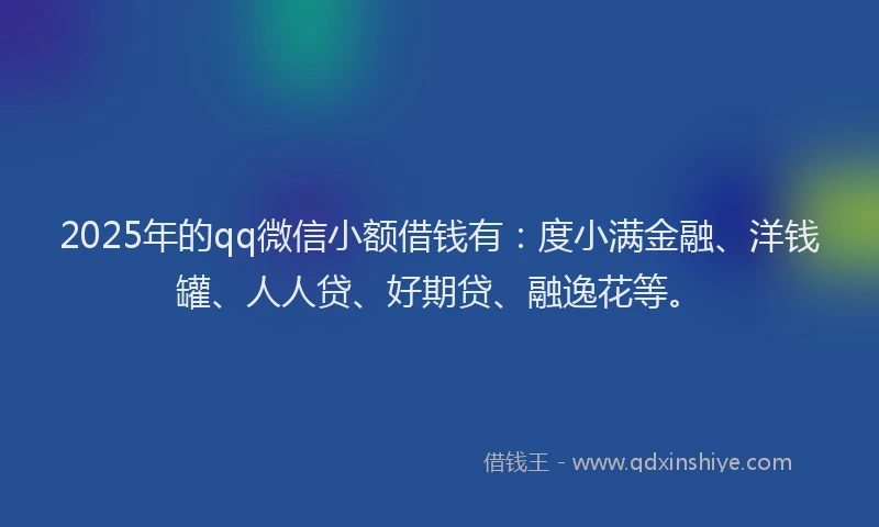 2025年的qq微信小额借钱有：度小满金融、洋钱罐、人人贷、好期贷、融逸花等。