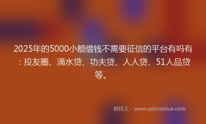 2025年的5000小额借钱不需要征信的平台有吗有：投友圈、滴水贷、功夫贷、人人贷、51人品贷等。